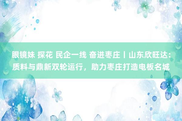 眼镜妹 探花 民企一线 奋进枣庄丨山东欣旺达：质料与鼎新双轮运行，助力枣庄打造电板名城