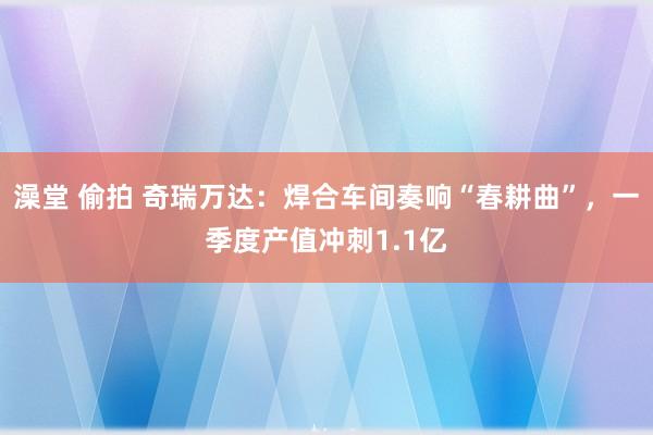 澡堂 偷拍 奇瑞万达：焊合车间奏响“春耕曲”，一季度产值冲刺1.1亿