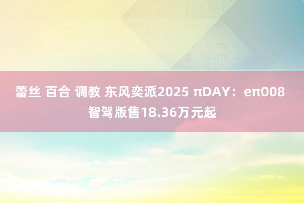蕾丝 百合 调教 东风奕派2025 πDAY：eπ008 智驾版售18.36万元起