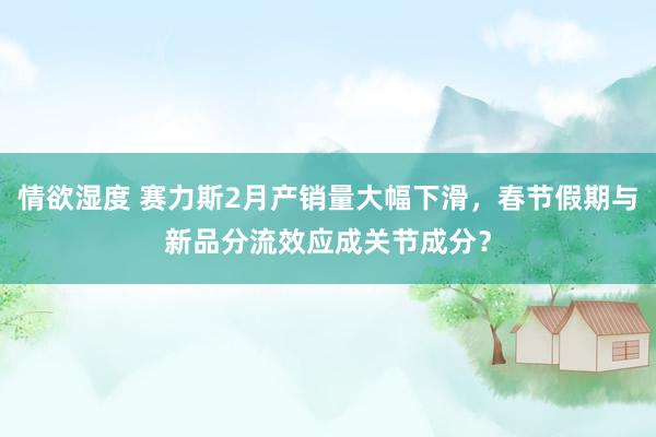 情欲湿度 赛力斯2月产销量大幅下滑，春节假期与新品分流效应成关节成分？