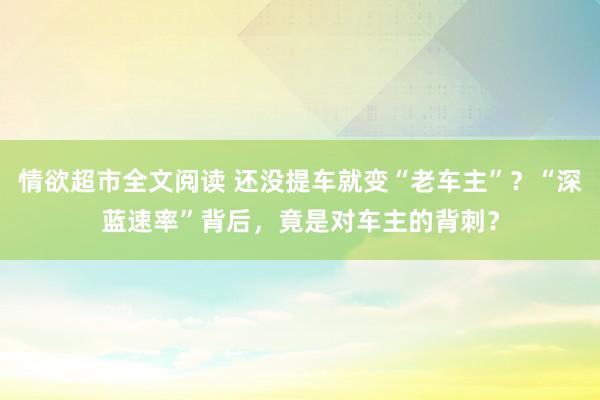 情欲超市全文阅读 还没提车就变“老车主”？“深蓝速率”背后，竟是对车主的背刺？