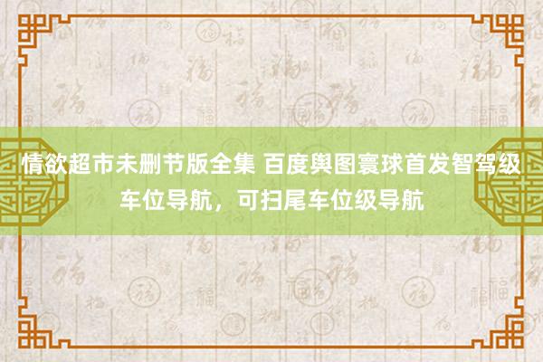 情欲超市未删节版全集 百度舆图寰球首发智驾级车位导航，可扫尾车位级导航