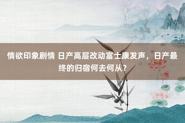 情欲印象剧情 日产高层改动富士康发声，日产最终的归宿何去何从？