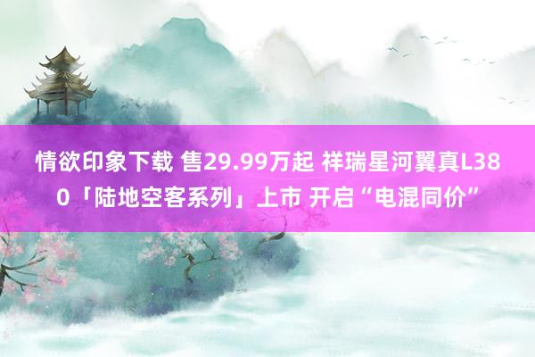 情欲印象下载 售29.99万起 祥瑞星河翼真L380「陆地空客系列」上市 开启“电混同价”