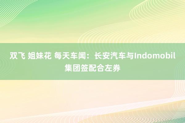 双飞 姐妹花 每天车闻：长安汽车与Indomobil集团签配合左券