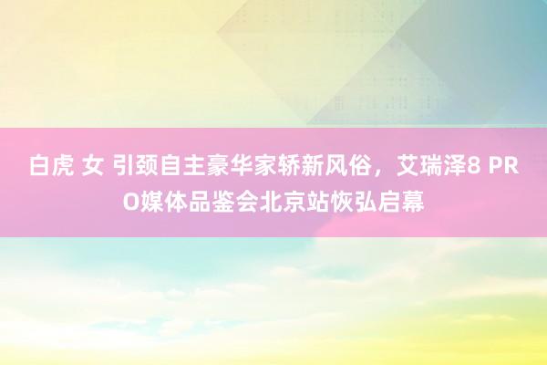 白虎 女 引颈自主豪华家轿新风俗，艾瑞泽8 PRO媒体品鉴会北京站恢弘启幕