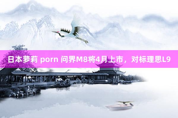 日本萝莉 porn 问界M8将4月上市，对标理思L9