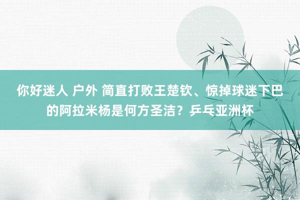 你好迷人 户外 简直打败王楚钦、惊掉球迷下巴的阿拉米杨是何方圣洁？乒乓亚洲杯