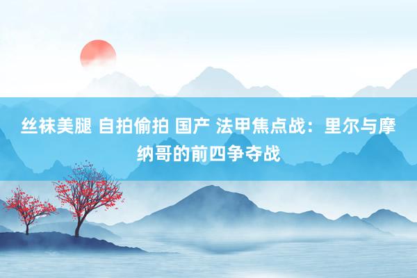 丝袜美腿 自拍偷拍 国产 法甲焦点战：里尔与摩纳哥的前四争夺战