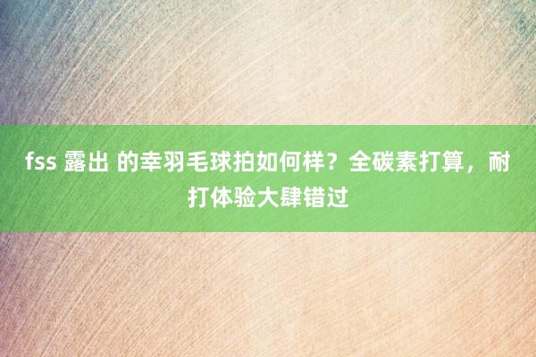 fss 露出 的幸羽毛球拍如何样？全碳素打算，耐打体验大肆错过