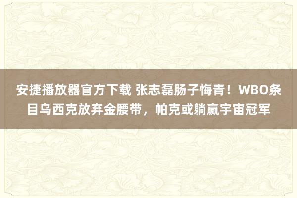 安捷播放器官方下载 张志磊肠子悔青！WBO条目乌西克放弃金腰带，帕克或躺赢宇宙冠军