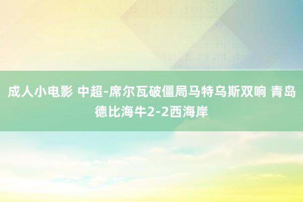 成人小电影 中超-席尔瓦破僵局马特乌斯双响 青岛德比海牛2-2西海岸
