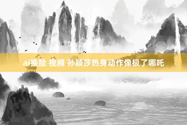 ai换脸 视频 孙颖莎热身动作像极了哪吒
