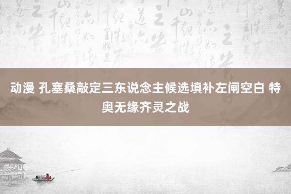 动漫 孔塞桑敲定三东说念主候选填补左闸空白 特奥无缘齐灵之战
