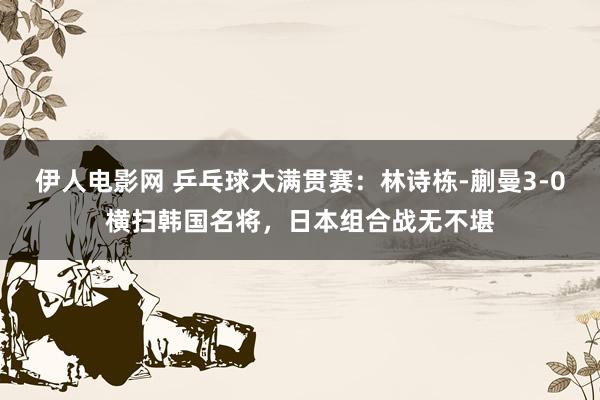 伊人电影网 乒乓球大满贯赛：林诗栋-蒯曼3-0横扫韩国名将，日本组合战无不堪