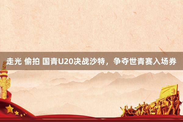 走光 偷拍 国青U20决战沙特，争夺世青赛入场券
