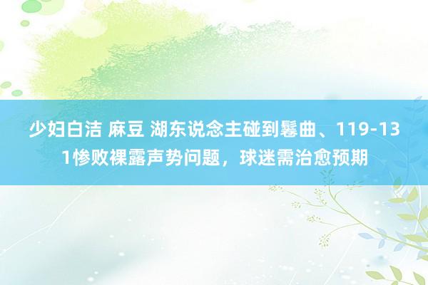 少妇白洁 麻豆 湖东说念主碰到鬈曲、119-131惨败裸露声势问题，球迷需治愈预期