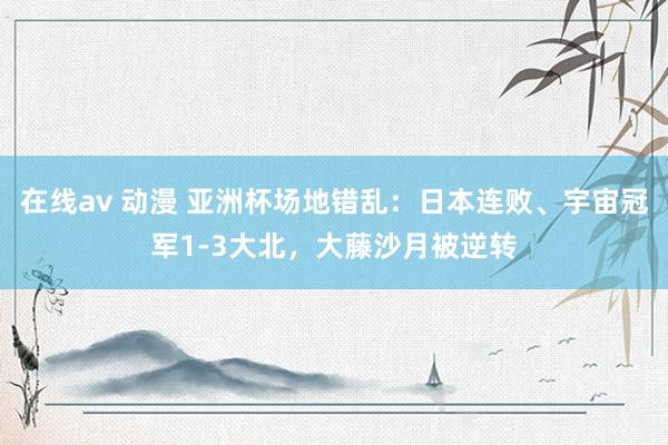 在线av 动漫 亚洲杯场地错乱：日本连败、宇宙冠军1-3大北，大藤沙月被逆转