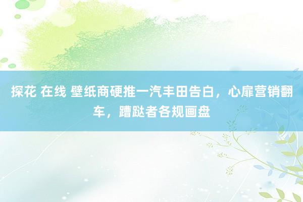 探花 在线 壁纸商硬推一汽丰田告白，心扉营销翻车，蹧跶者各规画盘
