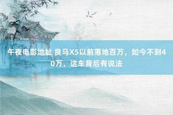 午夜电影地址 良马X5以前落地百万，如今不到40万，这车背后有说法