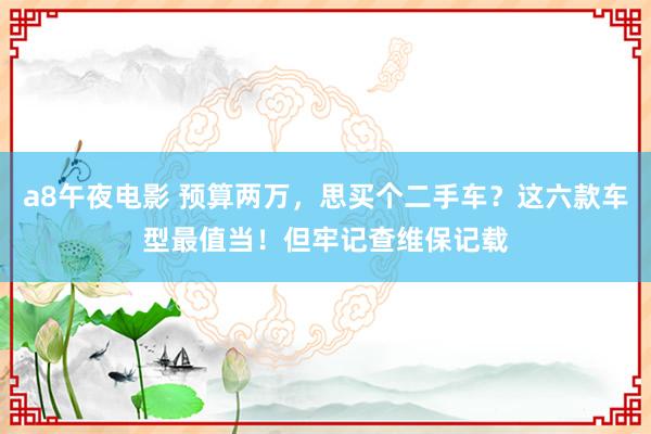 a8午夜电影 预算两万，思买个二手车？这六款车型最值当！但牢记查维保记载