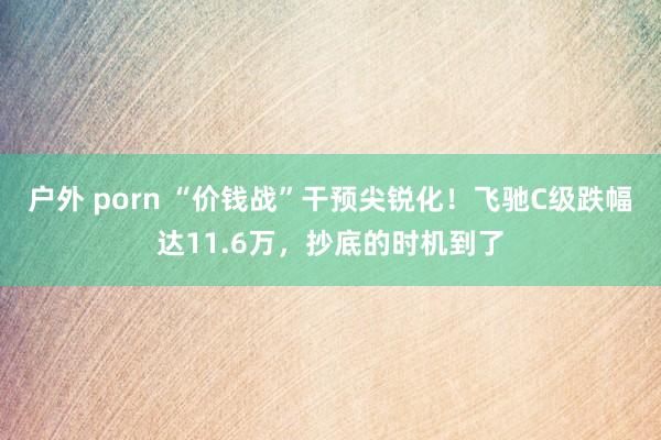 户外 porn “价钱战”干预尖锐化！飞驰C级跌幅达11.6万，抄底的时机到了