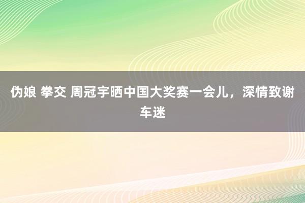 伪娘 拳交 周冠宇晒中国大奖赛一会儿，深情致谢车迷