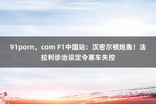 91porn。com F1中国站：汉密尔顿炮轰！法拉利诊治设定令赛车失控