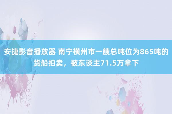 安捷影音播放器 南宁横州市一艘总吨位为865吨的货船拍卖，被东谈主71.5万拿下