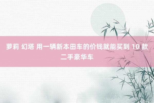 萝莉 幻塔 用一辆新本田车的价钱就能买到 10 款二手豪华车