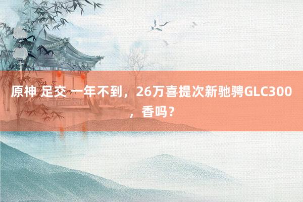 原神 足交 一年不到，26万喜提次新驰骋GLC300，香吗？
