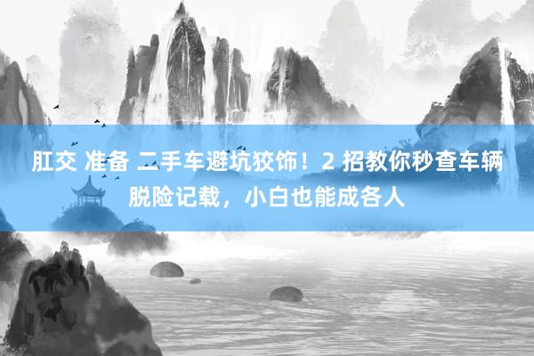 肛交 准备 二手车避坑狡饰！2 招教你秒查车辆脱险记载，小白也能成各人
