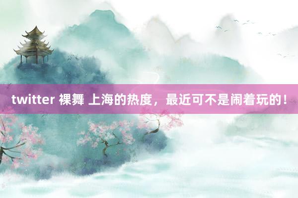 twitter 裸舞 上海的热度，最近可不是闹着玩的！