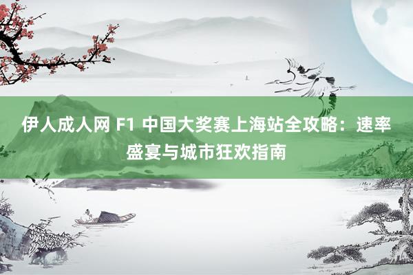 伊人成人网 F1 中国大奖赛上海站全攻略：速率盛宴与城市狂欢指南