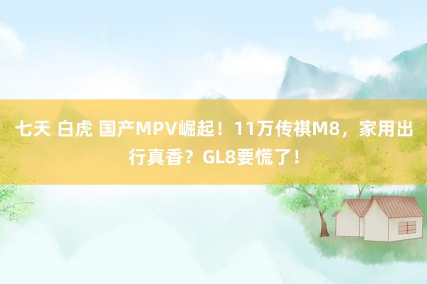 七天 白虎 国产MPV崛起！11万传祺M8，家用出行真香？GL8要慌了！