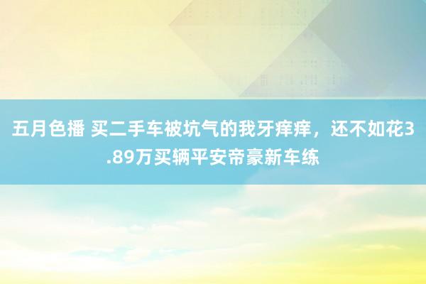 五月色播 买二手车被坑气的我牙痒痒，还不如花3.89万买辆平安帝豪新车练