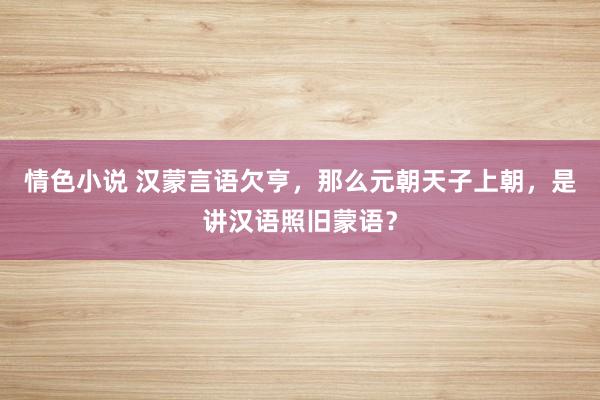 情色小说 汉蒙言语欠亨，那么元朝天子上朝，是讲汉语照旧蒙语？
