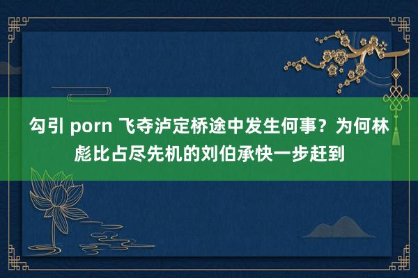 勾引 porn 飞夺泸定桥途中发生何事？为何林彪比占尽先机的刘伯承快一步赶到