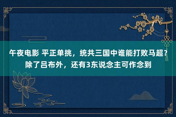 午夜电影 平正单挑，统共三国中谁能打败马超？除了吕布外，还有3东说念主可作念到