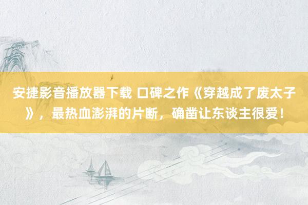 安捷影音播放器下载 口碑之作《穿越成了废太子》，最热血澎湃的片断，确凿让东谈主很爱！