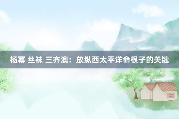 杨幂 丝袜 三齐澳：放纵西太平洋命根子的关键