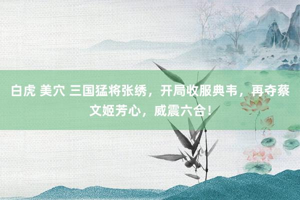 白虎 美穴 三国猛将张绣，开局收服典韦，再夺蔡文姬芳心，威震六合！