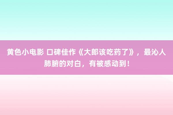 黄色小电影 口碑佳作《大郎该吃药了》，最沁人肺腑的对白，有被感动到！