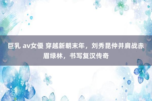 巨乳 av女優 穿越新朝末年，刘秀昆仲并肩战赤眉绿林，书写复汉传奇