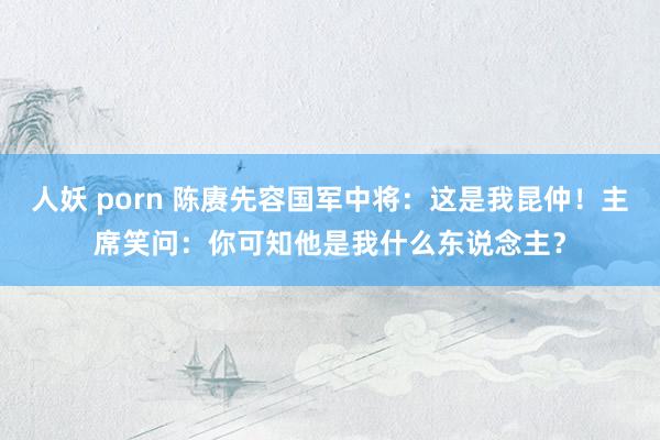 人妖 porn 陈赓先容国军中将：这是我昆仲！主席笑问：你可知他是我什么东说念主？