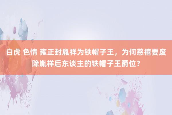 白虎 色情 雍正封胤祥为铁帽子王，为何慈禧要废除胤祥后东谈主的铁帽子王爵位？