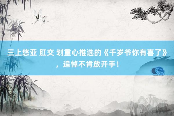 三上悠亚 肛交 划重心推选的《千岁爷你有喜了》，追悼不肯放开手！