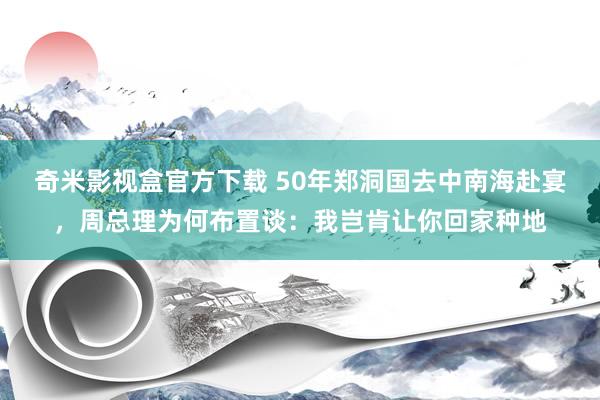 奇米影视盒官方下载 50年郑洞国去中南海赴宴，周总理为何布置谈：我岂肯让你回家种地