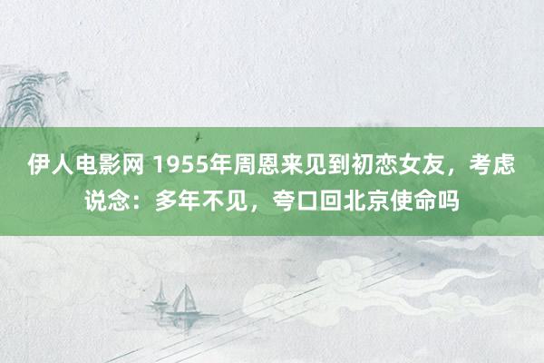 伊人电影网 1955年周恩来见到初恋女友，考虑说念：多年不见，夸口回北京使命吗