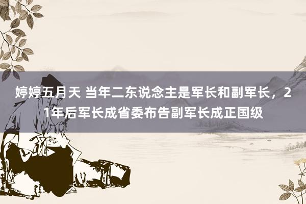 婷婷五月天 当年二东说念主是军长和副军长，21年后军长成省委布告副军长成正国级